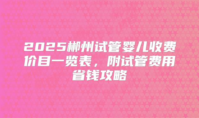 2025郴州试管婴儿收费价目一览表，附试管费用省钱攻略