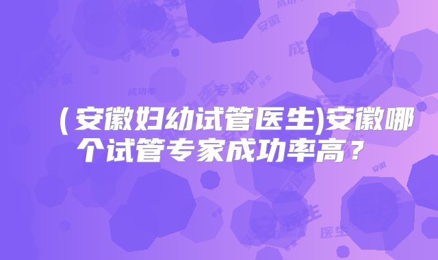 (安徽妇幼试管医生)安徽哪个试管专家成功率高?
