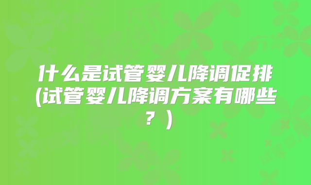 什么是试管婴儿降调促排(试管婴儿降调方案有哪些？)