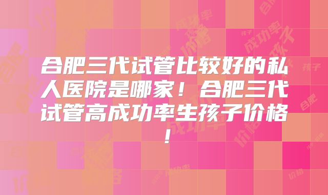 合肥三代试管比较好的私人医院是哪家！合肥三代试管高成功率生孩子价格！