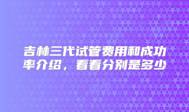 吉林三代试管费用和成功率介绍,看看分别是多少