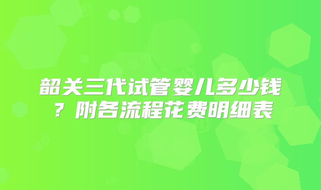 韶关三代试管婴儿多少钱？附各流程花费明细表