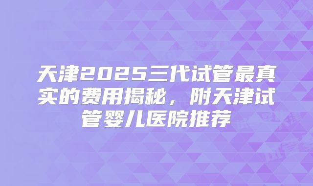 天津2025三代试管最真实的费用揭秘，附天津试管婴儿医院推荐