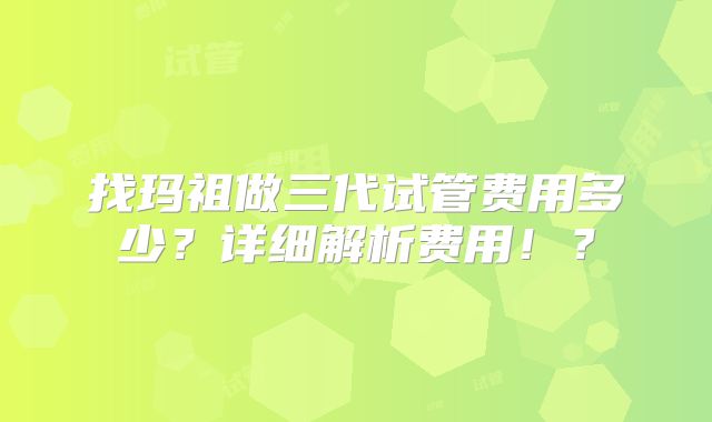 找玛祖做三代试管费用多少？详细解析费用！？