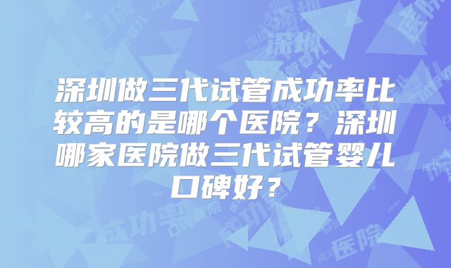 深圳做三代试管成功率比较高的是哪个医院？深圳哪家医院做三代试管婴儿口碑好？