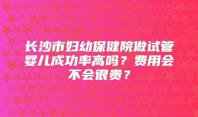 长沙市妇幼保健院做试管婴儿成功率高吗？费用会不会很贵？