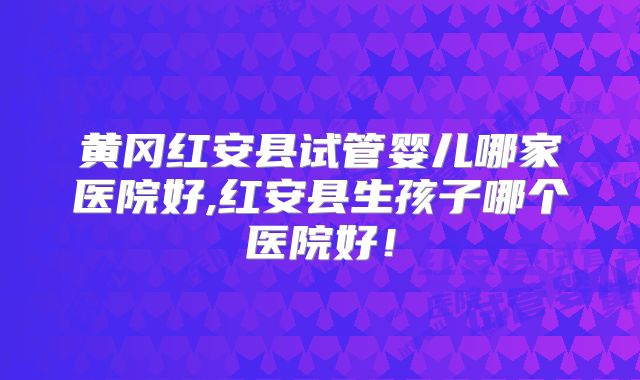 黄冈红安县试管婴儿哪家医院好,红安县生孩子哪个医院好！
