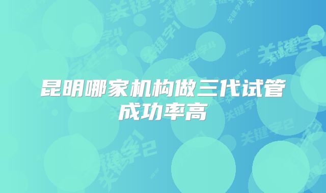 昆明哪家机构做三代试管成功率高