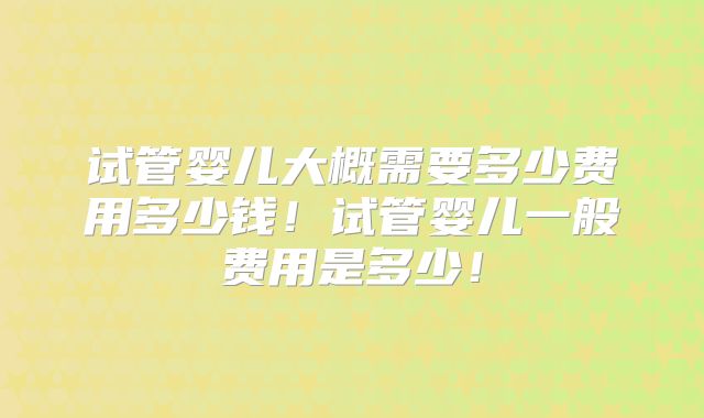 试管婴儿大概需要多少费用多少钱!试管婴儿一般费用是多少!