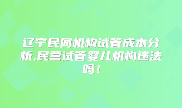 辽宁民间机构试管成本分析,民营试管婴儿机构违法吗!