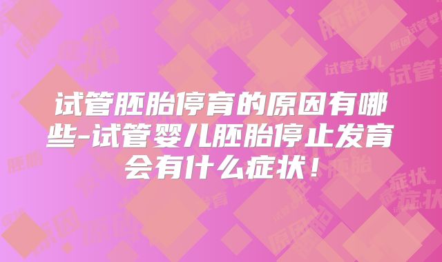 试管胚胎停育的原因有哪些-试管婴儿胚胎停止发育会有什么症状!