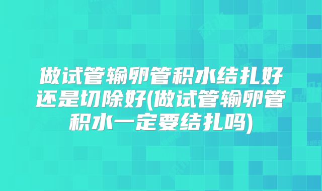 做试管输卵管积水结扎好还是切除好(做试管输卵管积水一定要结扎吗)