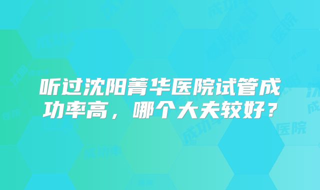 听过沈阳菁华医院试管成功率高，哪个大夫较好？