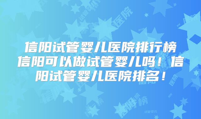 信阳试管婴儿医院排行榜信阳可以做试管婴儿吗！信阳试管婴儿医院排名！