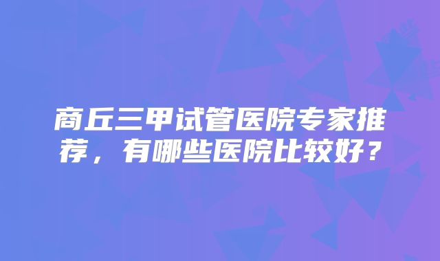 商丘三甲试管医院专家推荐，有哪些医院比较好？
