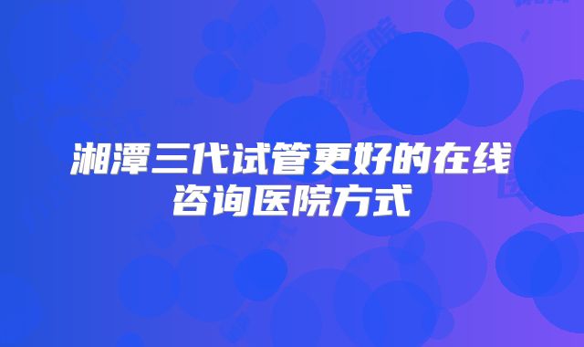 湘潭三代试管更好的在线咨询医院方式