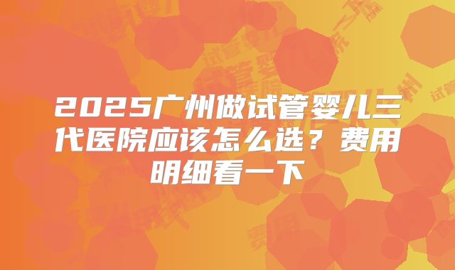 2025广州做试管婴儿三代医院应该怎么选？费用明细看一下