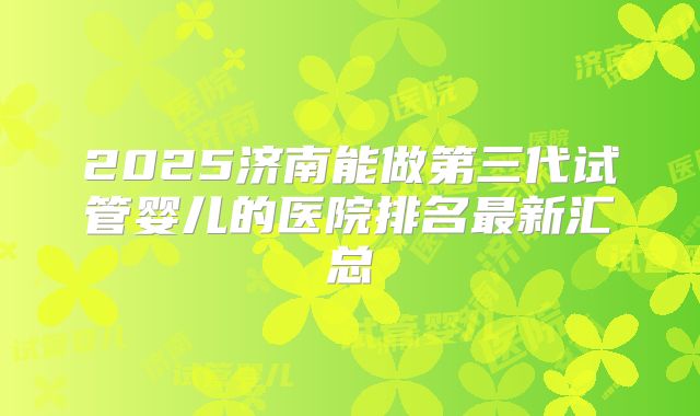 2025济南能做第三代试管婴儿的医院排名最新汇总