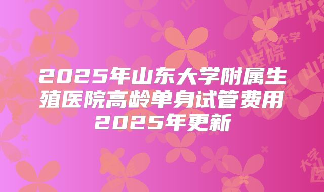 2025年山东大学附属生殖医院高龄单身试管费用2025年更新