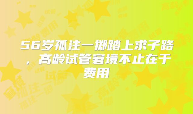 56岁孤注一掷踏上求子路,高龄试管窘境不止在于费用