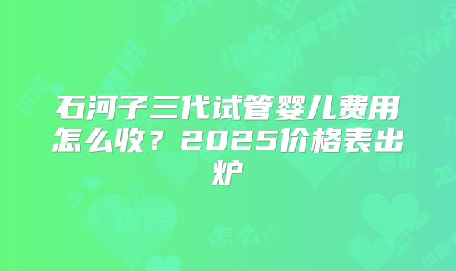 石河子三代试管婴儿费用怎么收？2025价格表出炉