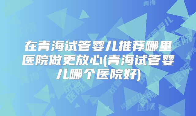 在青海试管婴儿推荐哪里医院做更放心(青海试管婴儿哪个医院好)