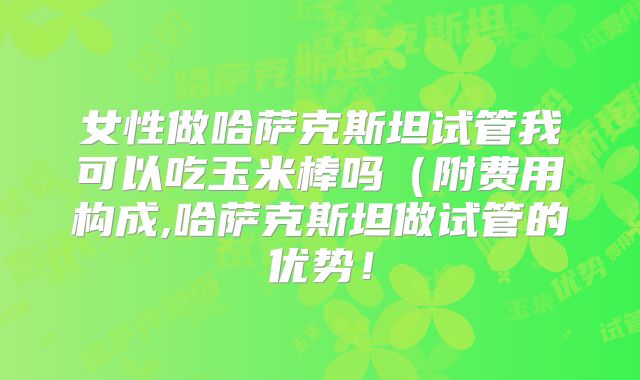 女性做哈萨克斯坦试管我可以吃玉米棒吗(附费用构成,哈萨克斯坦做试管的优势!