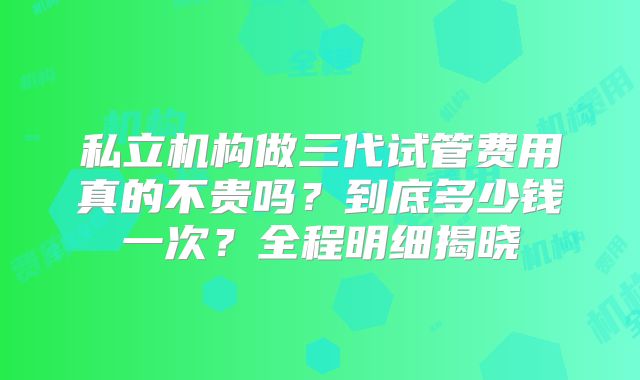 私立机构做三代试管费用真的不贵吗?到底多少钱一次?全程明细揭晓