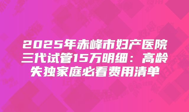 2025年赤峰市妇产医院三代试管15万明细:高龄失独家庭必看费用清单