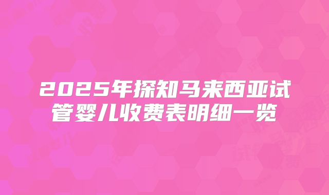 2025年探知马来西亚试管婴儿收费表明细一览