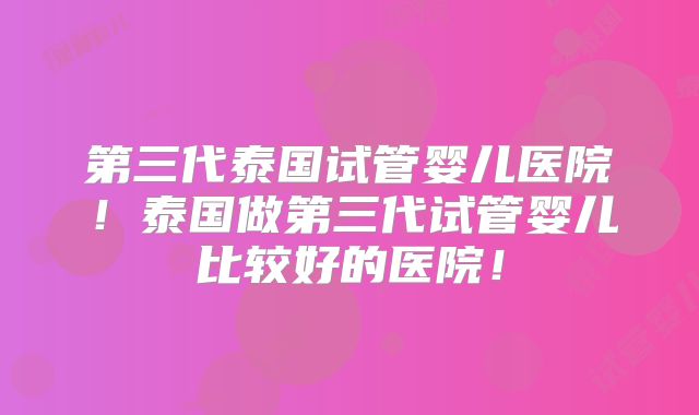 第三代泰国试管婴儿医院！泰国做第三代试管婴儿比较好的医院！