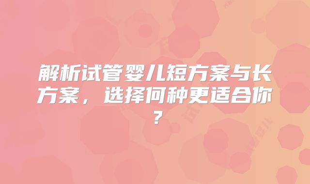 解析试管婴儿短方案与长方案，选择何种更适合你？