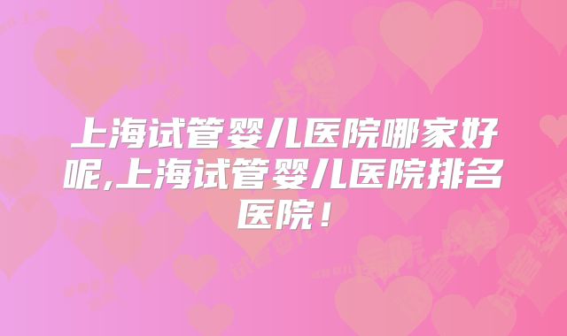 上海试管婴儿医院哪家好呢,上海试管婴儿医院排名医院!