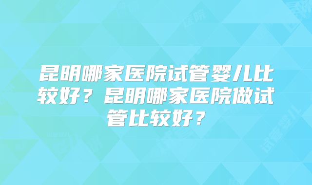 昆明哪家医院试管婴儿比较好？昆明哪家医院做试管比较好？
