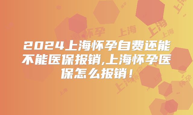 2024上海怀孕自费还能不能医保报销,上海怀孕医保怎么报销!