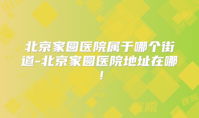 北京家圆医院属于哪个街道-北京家圆医院地址在哪！