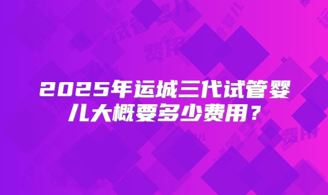2025年运城三代试管婴儿大概要多少费用?