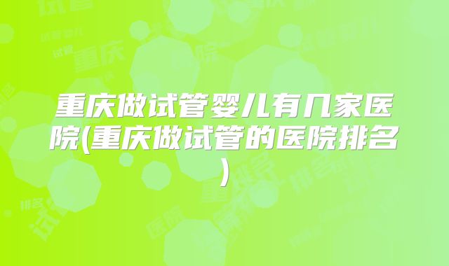 重庆做试管婴儿有几家医院(重庆做试管的医院排名)