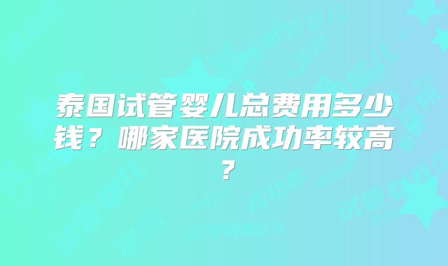 泰国试管婴儿总费用多少钱？哪家医院成功率较高？