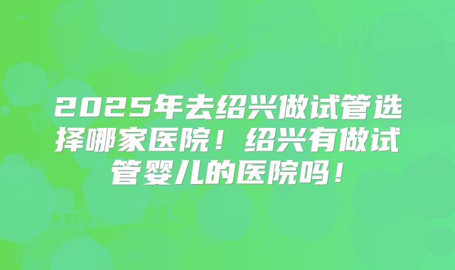 2025年去绍兴做试管选择哪家医院!绍兴有做试管婴儿的医院吗!