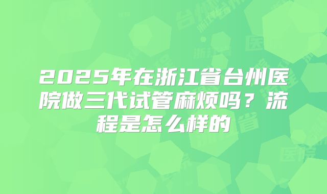 2025年在浙江省台州医院做三代试管麻烦吗？流程是怎么样的