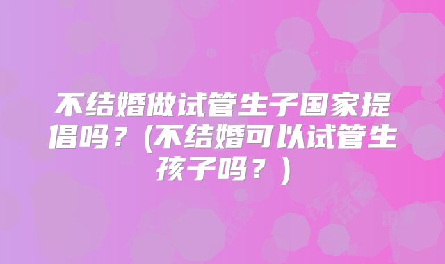 不结婚做试管生子国家提倡吗？(不结婚可以试管生孩子吗？)