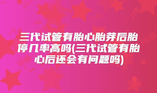 三代试管有胎心胎芽后胎停几率高吗(三代试管有胎心后还会有问题吗)