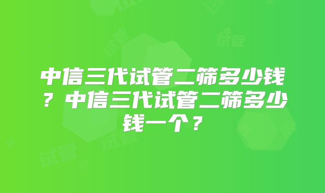 中信三代试管二筛多少钱?中信三代试管二筛多少钱一个?