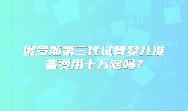 俄罗斯第三代试管婴儿准备费用十万够吗？