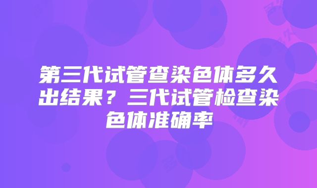第三代试管查染色体多久出结果?三代试管检查染色体准确率