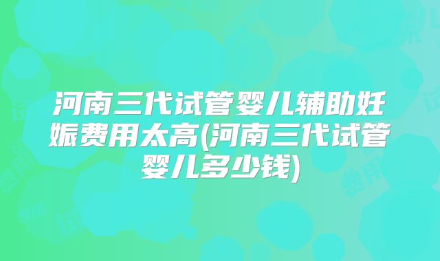 河南三代试管婴儿辅助妊娠费用太高(河南三代试管婴儿多少钱)
