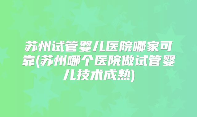 苏州试管婴儿医院哪家可靠(苏州哪个医院做试管婴儿技术成熟)