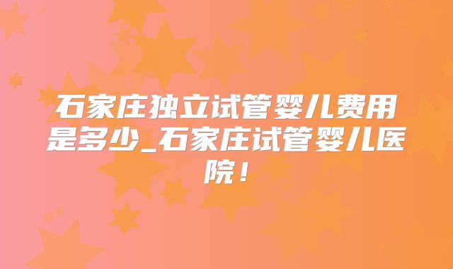 石家庄独立试管婴儿费用是多少_石家庄试管婴儿医院！