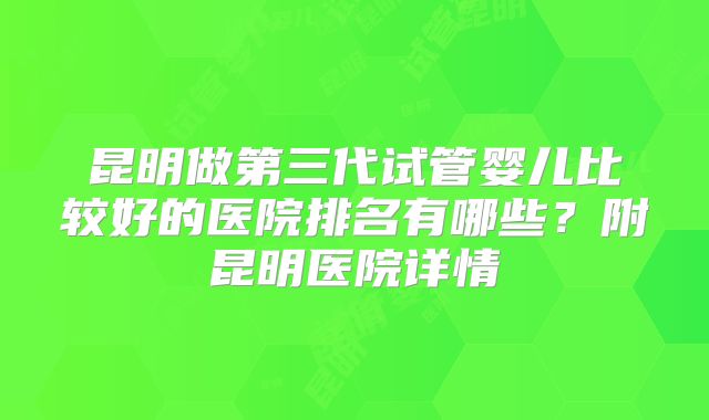 昆明做第三代试管婴儿比较好的医院排名有哪些？附昆明医院详情